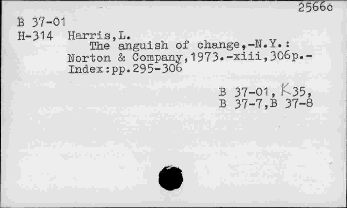 ﻿2Ç66ô
B 37-01
H-314 Harris,!.	„ „
The anguish of change,-N.ï.:
Norton & Company,1973.-xiii,3O6p.-
Index:pp.29 5-306
B 37-01, ^35,
B 37-7,B 37-8